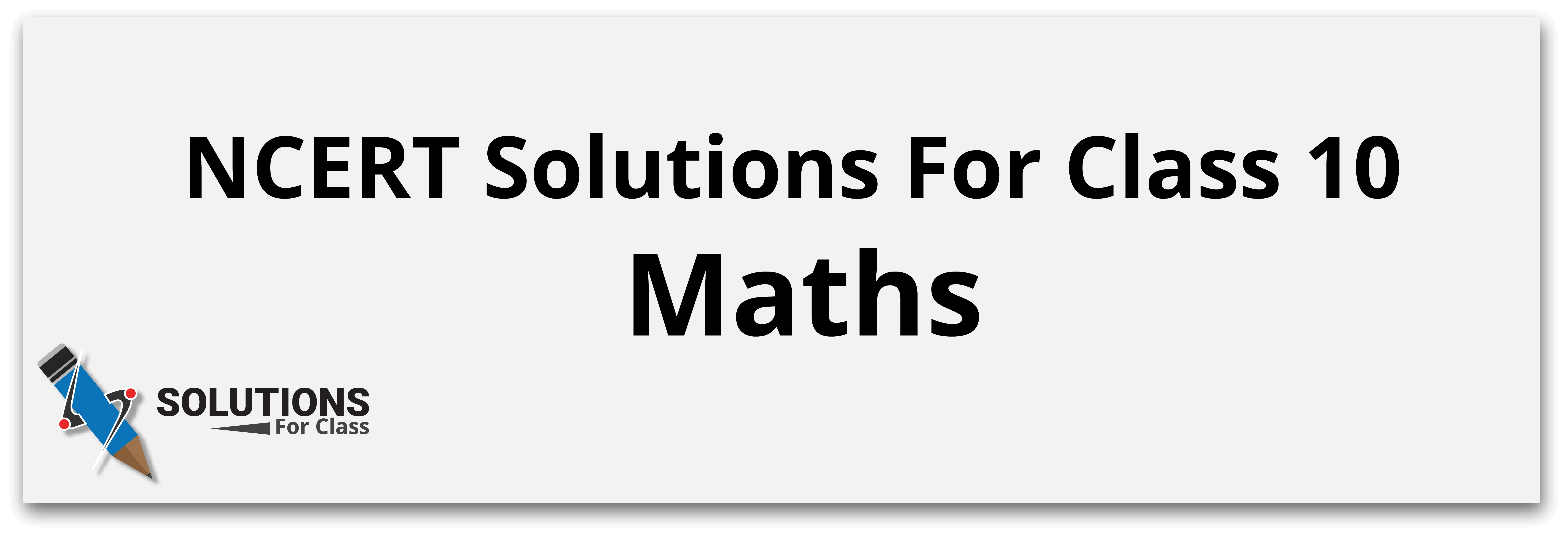 NCERT Solutions For Class 10 Maths
NCERT Solutions For Class 10 Maths are an essential study resource for students preparing for the CBSE board exams. Our solutions are designed to provide a comprehensive understanding of the mathematical concepts covered in the Class 10 syllabus.

With the these solutions, students can get step-by-step explanations to all the exercises given in the textbook. These solutions are prepared by subject matter experts who have extensive experience in teaching mathematics, ensuring that the solutions are accurate and reliable.

Here we cover all solutions for Class 10 Maths cover all the topics in the syllabus, including real numbers, polynomials, quadratic equations, trigonometry, probability, and more. The solutions are presented in an easy-to-understand manner and are written in simple language to help students grasp the concepts easily.

Furthermore, our solutions are aligned with the latest CBSE syllabus and exam pattern. This means that students can be sure that they are studying the right topics and can prepare effectively for their board exams. So, if you are a Class 10 student looking for a reliable study resource, These Solutions for Class 10 Maths is definitely worth considering.

This page provides step-by-step solutions to every question. Using these solutions will give students a clear understanding of how to solve problems and improve their skills. The NCERT Solutions for Class 10 Maths are an effective tool to help students grasp fundamental concepts quickly and efficiently.

By practicing these solutions, students can score well in the CBSE board examination. The chapter-wise links given below make it easy for students to navigate to the relevant chapter and practice the solutions at their own pace. So, start using the NCERT Solutions for Class 10 Maths and strengthen your mathematics skills.

Here, we provide the names of each chapter and their corresponding solutions effectively, allowing students to navigate to the chapters they need to study.

NCERT Solutions For Class 10 Maths